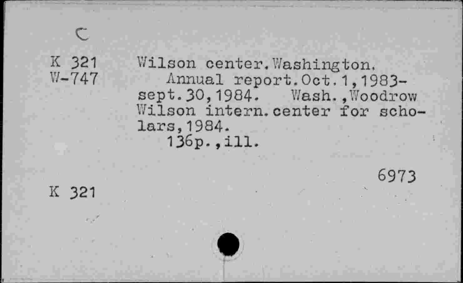 ﻿K 321 W-747	Wilson center. Washington, Annual report.Oct.1,1983-sept.30,1984. Wash.»Woodrow Wilson intern, center for scho lars,1984- 136p-»ill. 6973
K 321